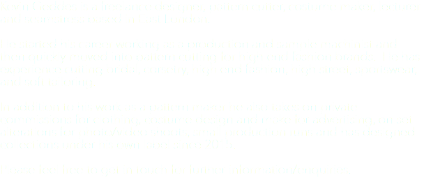 Kevin Geddes is a freelance designer, pattern cutter, costume maker, lecturer and seamstress based in East London. He started his career working as a production and sample machinist and then quickly moved into pattern cutting for high end fashion brands. He has experience cutting bridal, corsetry, high end fashion, high street, sportswear, and soft tailoring. In addition to his work as a pattern maker he also takes on private commissions for clothing, costume design and make for advertising, on set alterations for photo/video shoots, small production runs and has designed collections under his own label since 2015. Please feel free to get in touch for further information/enquiries.