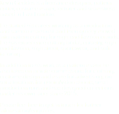 Kevin Geddes is a freelance designer, pattern cutter, costume maker, lecturer and seamstress based in East London. He started his career working as a production and sample machinist and then quickly moved into pattern cutting for high end fashion brands. He has experience cutting bridal, corsetry, high end fashion, high street, sportswear, and soft tailoring. In addition to his work as a pattern maker he also takes on private commissions for clothing, costume design and make for advertising, on set alterations for photo/video shoots, small production runs and has designed collections under his own label since 2015. Please feel free to get in touch for further information/enquiries.